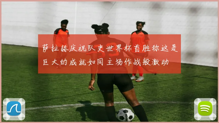 萨拉赫庆祝队史世界杯首胜称这是巨大的成就如同主场作战般激动