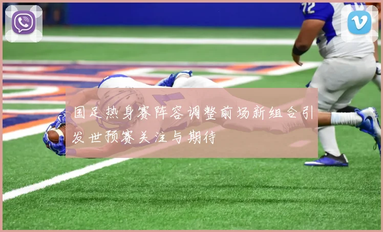国足热身赛阵容调整前场新组合引发世预赛关注与期待