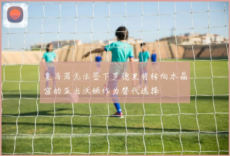 皇马若无法签下罗德里将转向水晶宫的亚当沃顿作为替代选择