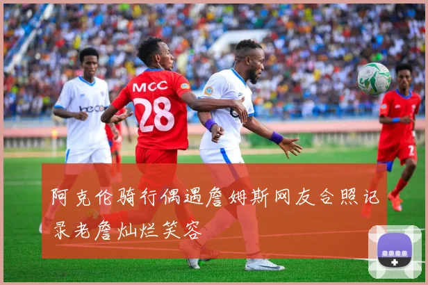 阿克伦骑行偶遇詹姆斯网友合照记录老詹灿烂笑容