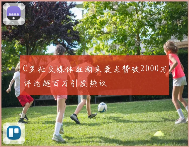 C罗社交媒体狂潮来袭点赞破2000万评论超百万引发热议