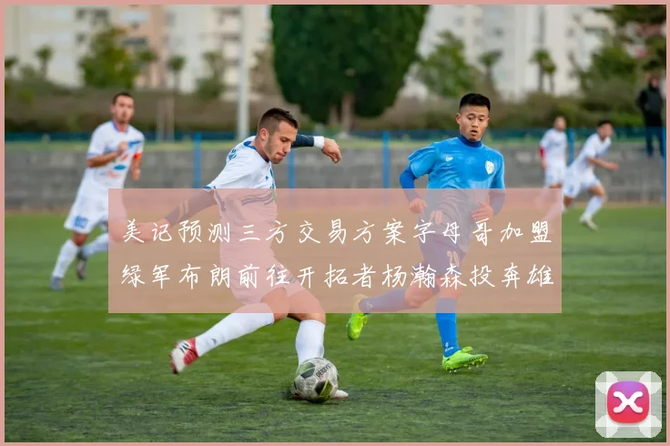 美记预测三方交易方案字母哥加盟绿军布朗前往开拓者杨瀚森投奔雄鹿