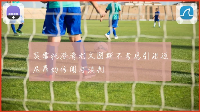 莫雷托澄清尤文图斯不考虑引进迈尼昂的传闻与谈判