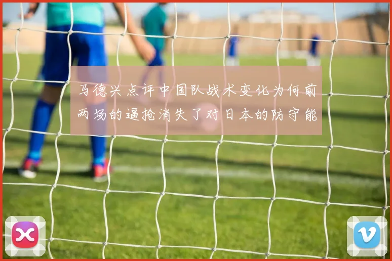 马德兴点评中国队战术变化为何前两场的逼抢消失了对日本的防守能否奏效