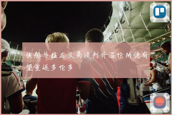 快船与猛龙交易谈判升温伦纳德有望重返多伦多
