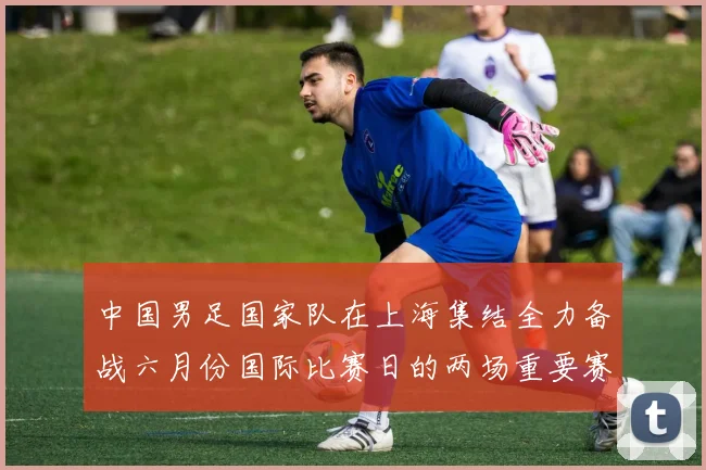 中国男足国家队在上海集结全力备战六月份国际比赛日的两场重要赛事