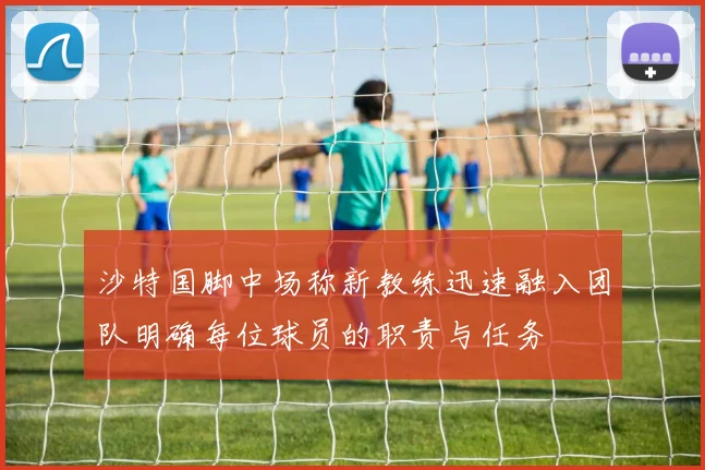 沙特国脚中场称新教练迅速融入团队明确每位球员的职责与任务