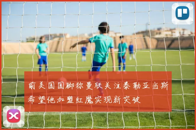 前美国国脚称曼联关注泰勒亚当斯希望他加盟红魔实现新突破