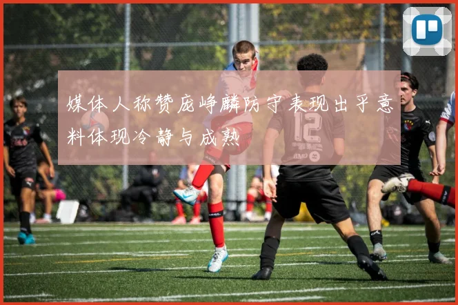 媒体人称赞庞峥麟防守表现出乎意料体现冷静与成熟