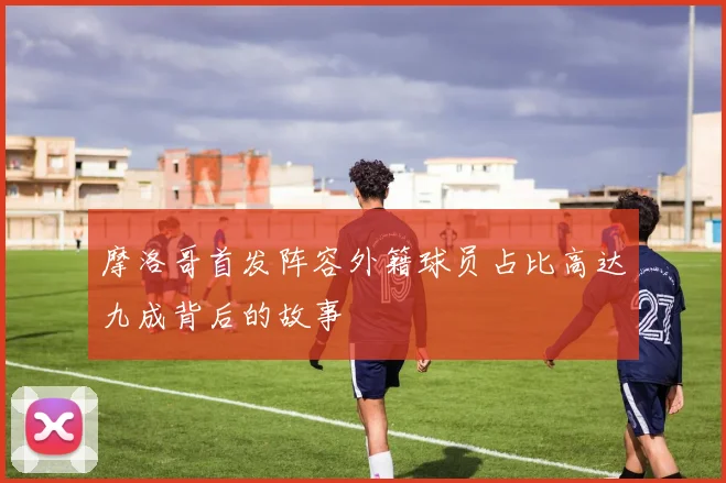 摩洛哥首发阵容外籍球员占比高达九成背后的故事