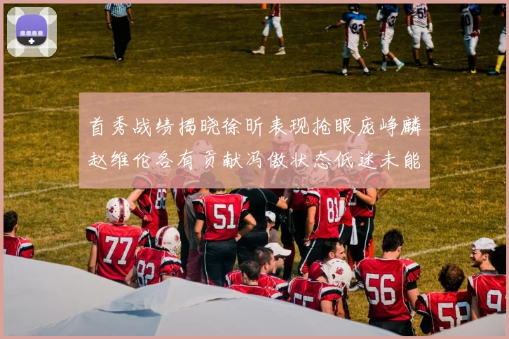 首秀战绩揭晓徐昕表现抢眼庞峥麟赵维伦各有贡献冯傲状态低迷未能得分