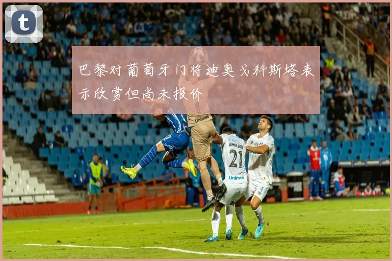 巴黎对葡萄牙门将迪奥戈科斯塔表示欣赏但尚未报价