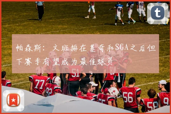 帕森斯：文班排在基奇和SGA之后但下赛季有望成为最佳球员