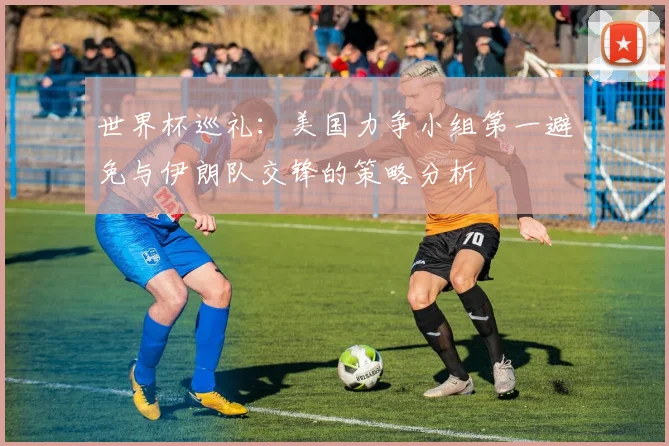 世界杯巡礼：美国力争小组第一避免与伊朗队交锋的策略分析