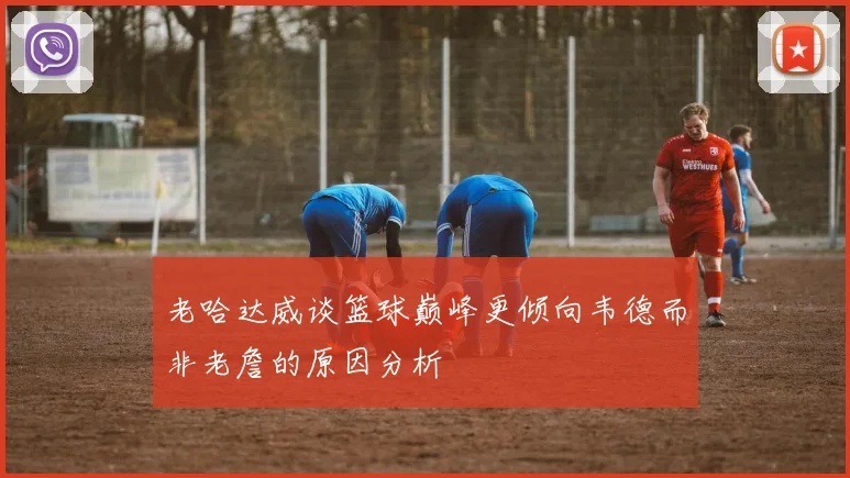 老哈达威谈篮球巅峰更倾向韦德而非老詹的原因分析