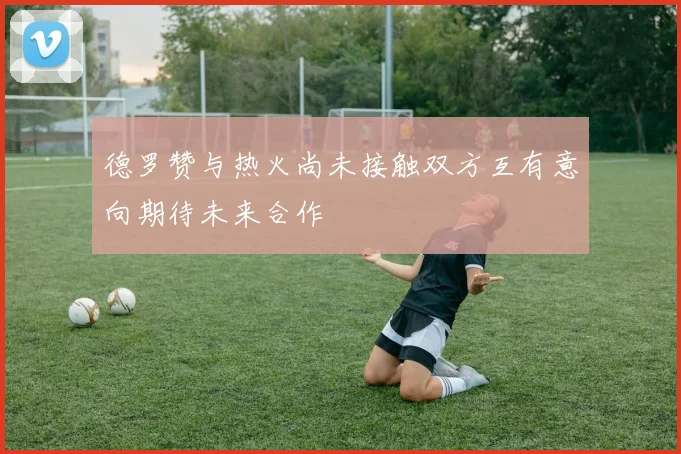 德罗赞与热火尚未接触双方互有意向期待未来合作