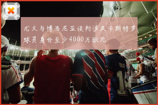 尤文与博洛尼亚谈判涉及卡斯特罗球员身价至少4000万欧元