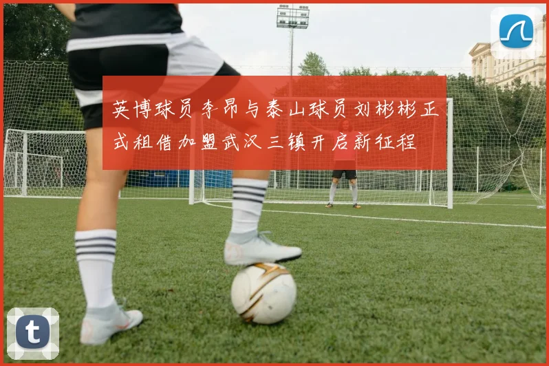 英博球员李昂与泰山球员刘彬彬正式租借加盟武汉三镇开启新征程